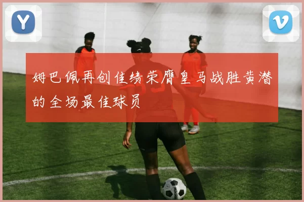 姆巴佩再创佳绩荣膺皇马战胜黄潜的全场最佳球员