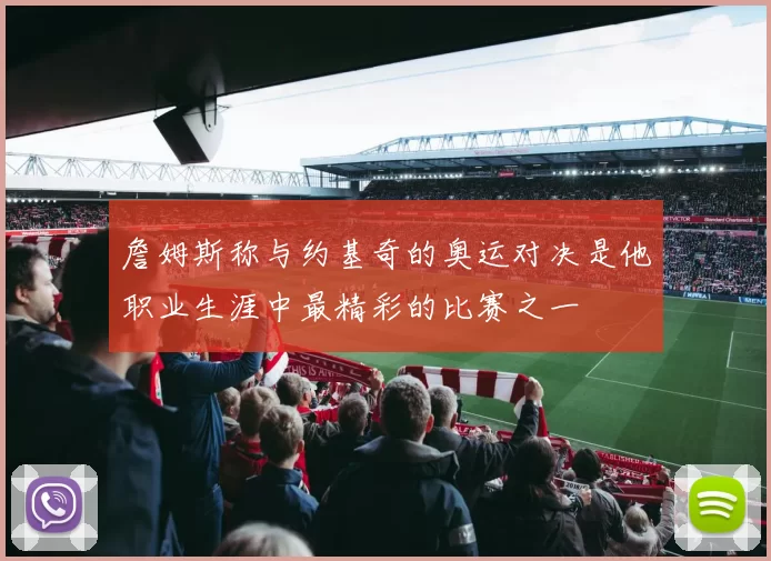 詹姆斯称与约基奇的奥运对决是他职业生涯中最精彩的比赛之一
