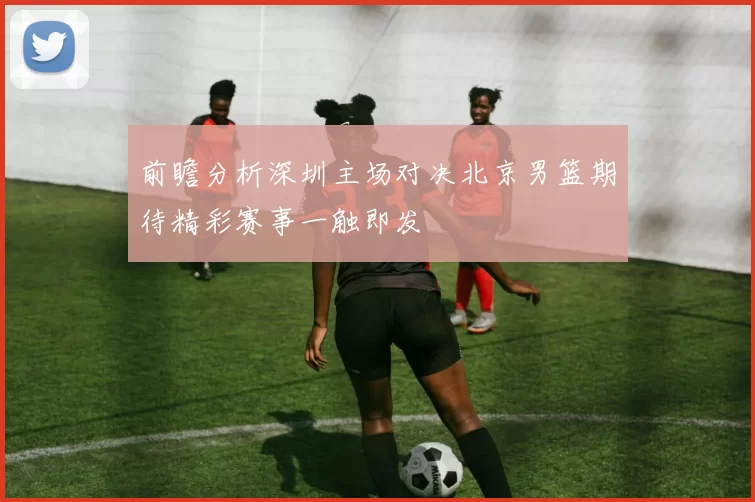 前瞻分析深圳主场对决北京男篮期待精彩赛事一触即发