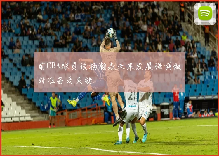 前CBA球员谈杨瀚森未来发展强调做好准备是关键