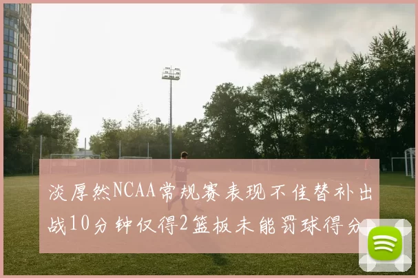 淡厚然NCAA常规赛表现不佳替补出战10分钟仅得2篮板未能罚球得分