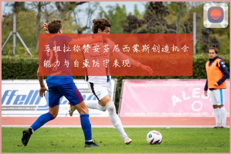 马祖拉称赞安芬尼西蒙斯创造机会能力与自豪防守表现