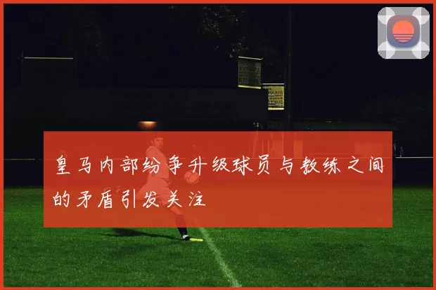 皇马内部纷争升级球员与教练之间的矛盾引发关注