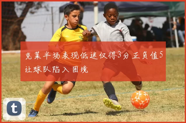 克莱半场表现低迷仅得3分正负值5让球队陷入困境