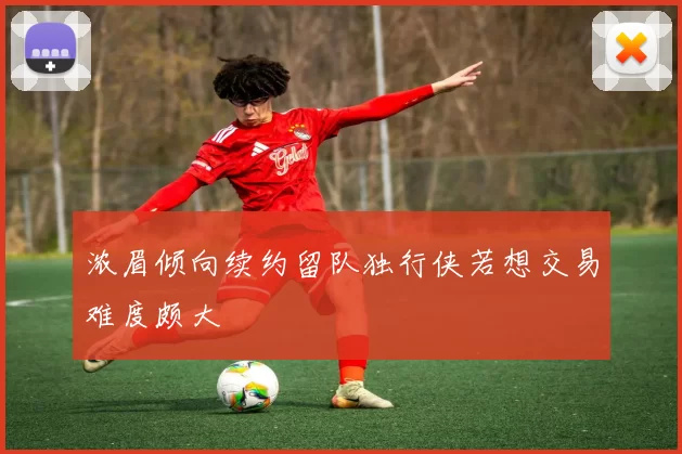 浓眉倾向续约留队独行侠若想交易难度颇大